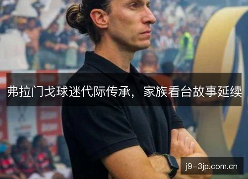 弗拉门戈球迷代际传承,家族看台故事延续 弗拉门戈球迷代际传承,家族看台故事延续
